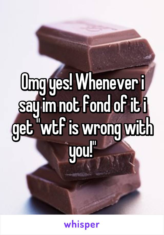 Omg yes! Whenever i say im not fond of it i get "wtf is wrong with you!"