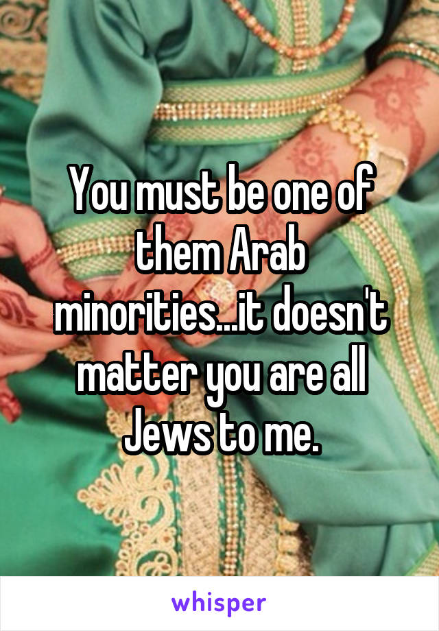 You must be one of them Arab minorities...it doesn't matter you are all Jews to me.