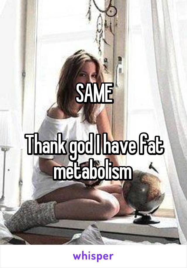 SAME

Thank god I have fat metabolism 