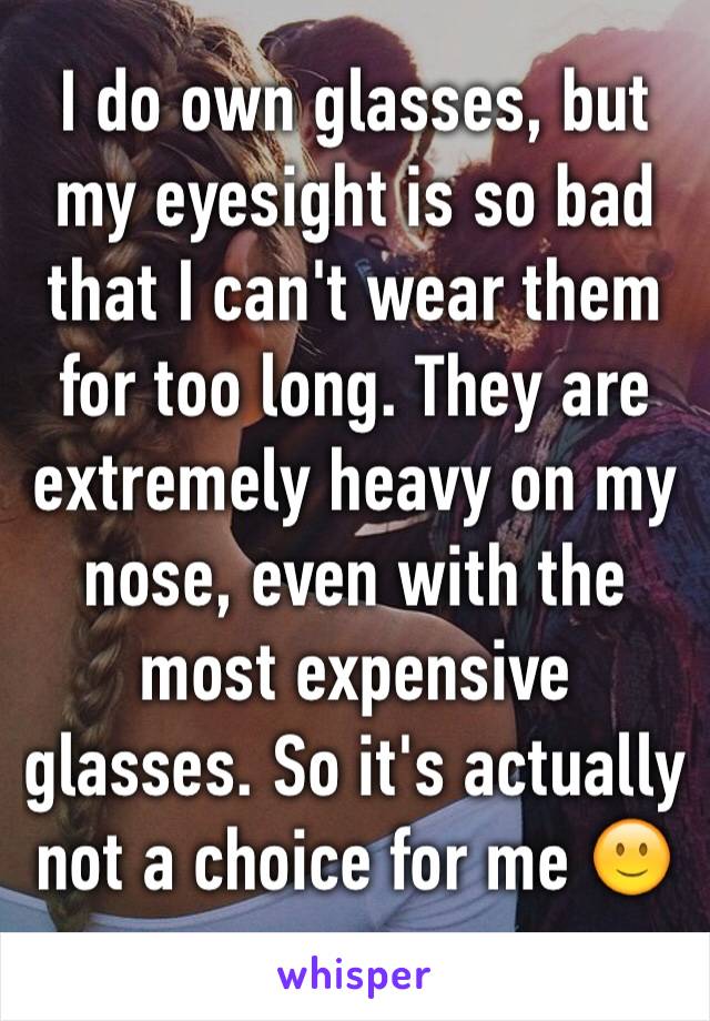 I do own glasses, but my eyesight is so bad that I can't wear them for too long. They are extremely heavy on my nose, even with the most expensive glasses. So it's actually not a choice for me 🙂