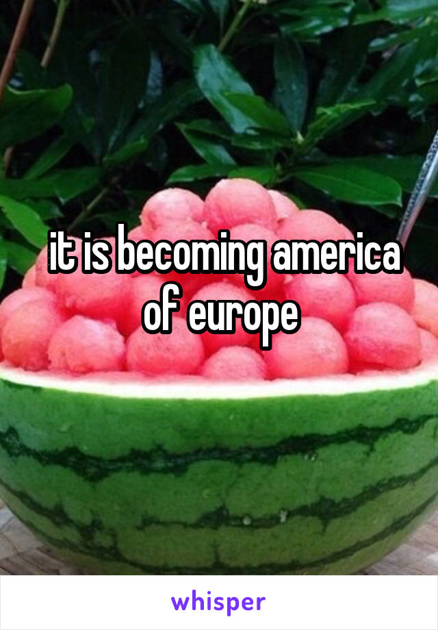  it is becoming america of europe
