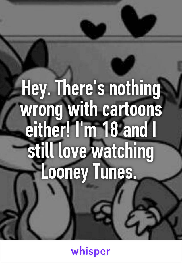 Hey. There's nothing wrong with cartoons either! I'm 18 and I still love watching Looney Tunes. 
