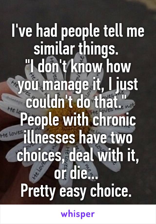 I've had people tell me similar things. 
"I don't know how you manage it, I just couldn't do that." 
People with chronic illnesses have two choices, deal with it, or die... 
Pretty easy choice. 