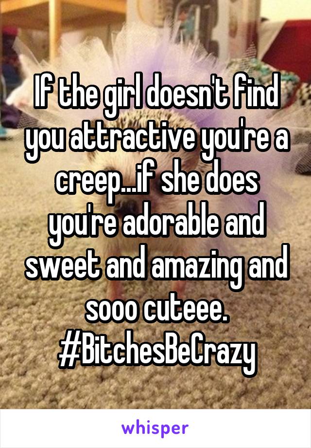 If the girl doesn't find you attractive you're a creep...if she does you're adorable and sweet and amazing and sooo cuteee. #BitchesBeCrazy