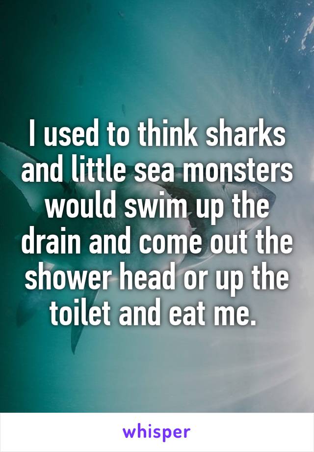 I used to think sharks and little sea monsters would swim up the drain and come out the shower head or up the toilet and eat me. 