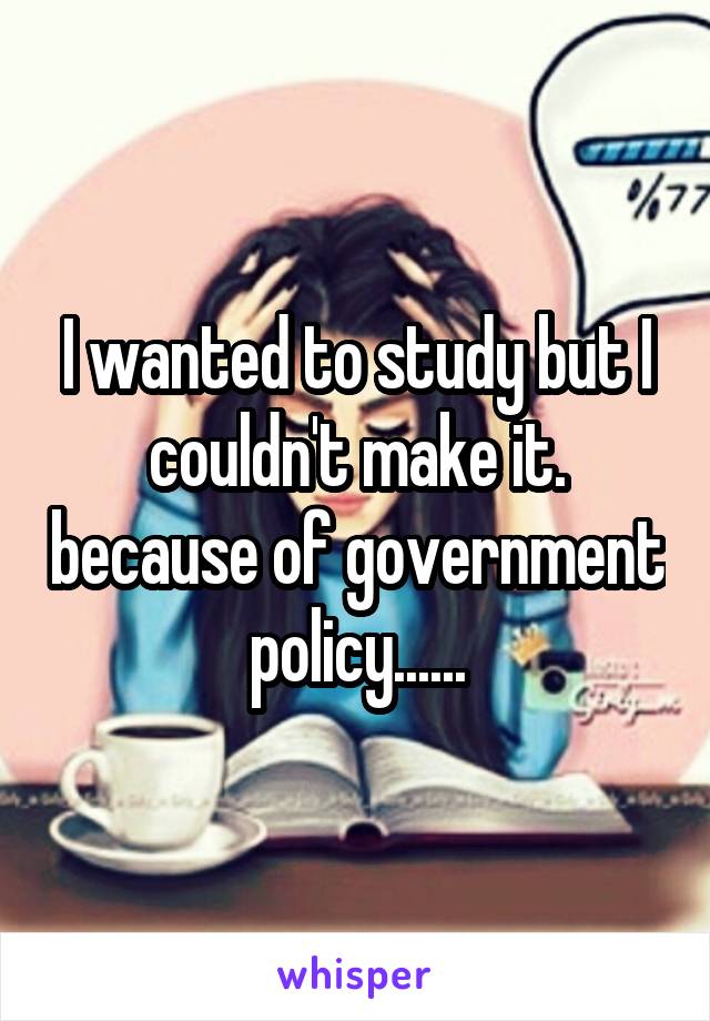 I wanted to study but I couldn't make it. because of government policy......
