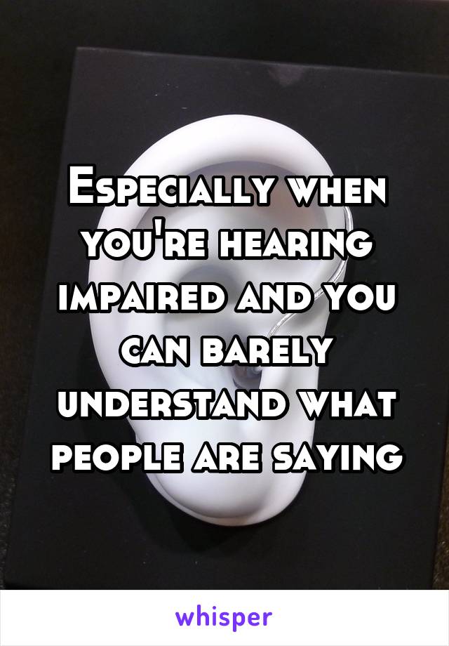Especially when you're hearing impaired and you can barely understand what people are saying
