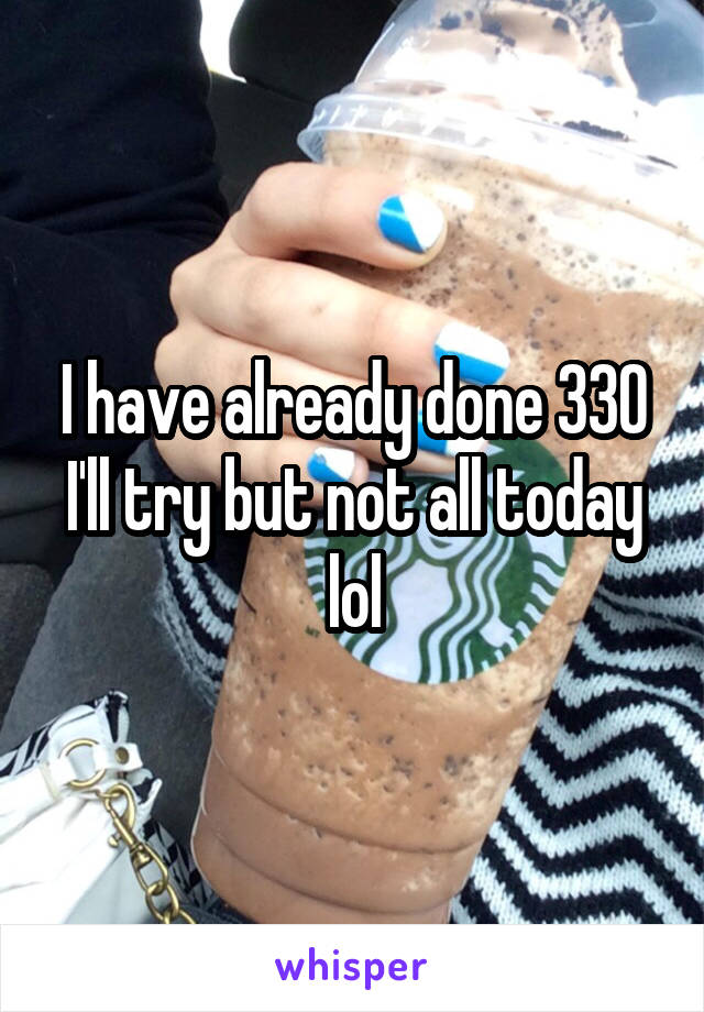I have already done 330 I'll try but not all today lol