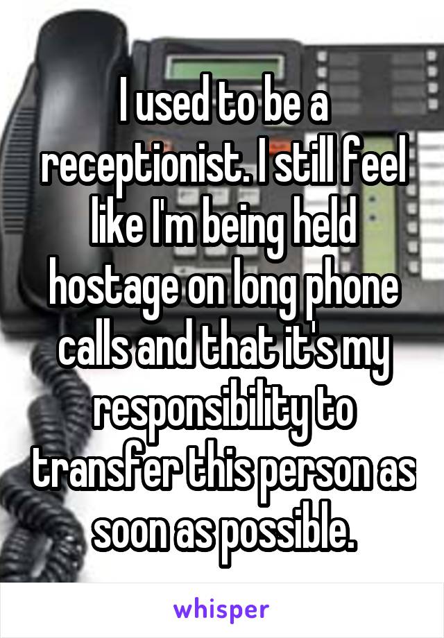 I used to be a receptionist. I still feel like I'm being held hostage on long phone calls and that it's my responsibility to transfer this person as soon as possible.