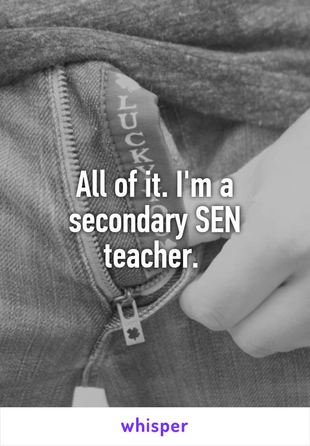 All of it. I'm a secondary SEN teacher. 