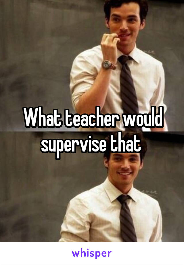 What teacher would supervise that 