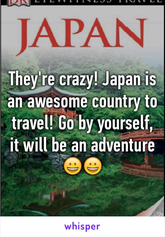 They're crazy! Japan is an awesome country to travel! Go by yourself, it will be an adventure 😀😀