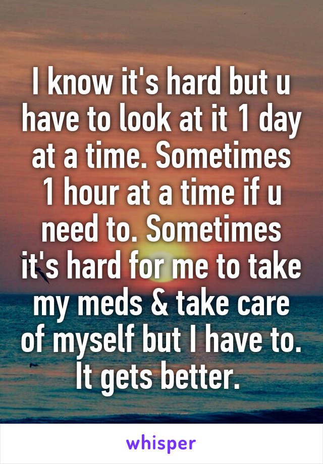 I know it's hard but u have to look at it 1 day at a time. Sometimes 1 hour at a time if u need to. Sometimes it's hard for me to take my meds & take care of myself but I have to. It gets better. 
