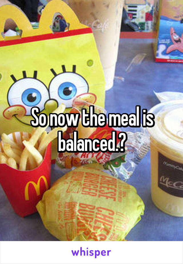 So now the meal is balanced.?