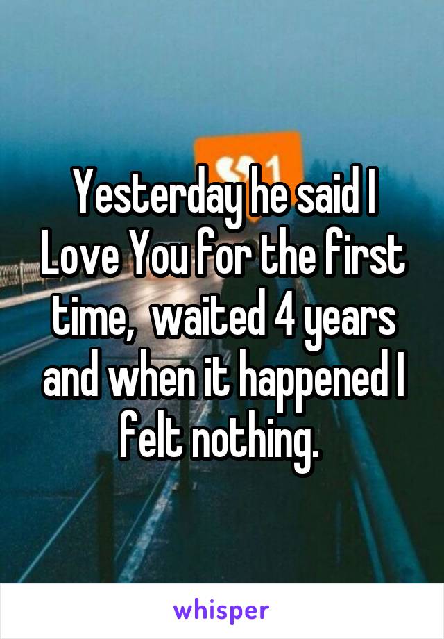 Yesterday he said I Love You for the first time,  waited 4 years and when it happened I felt nothing. 