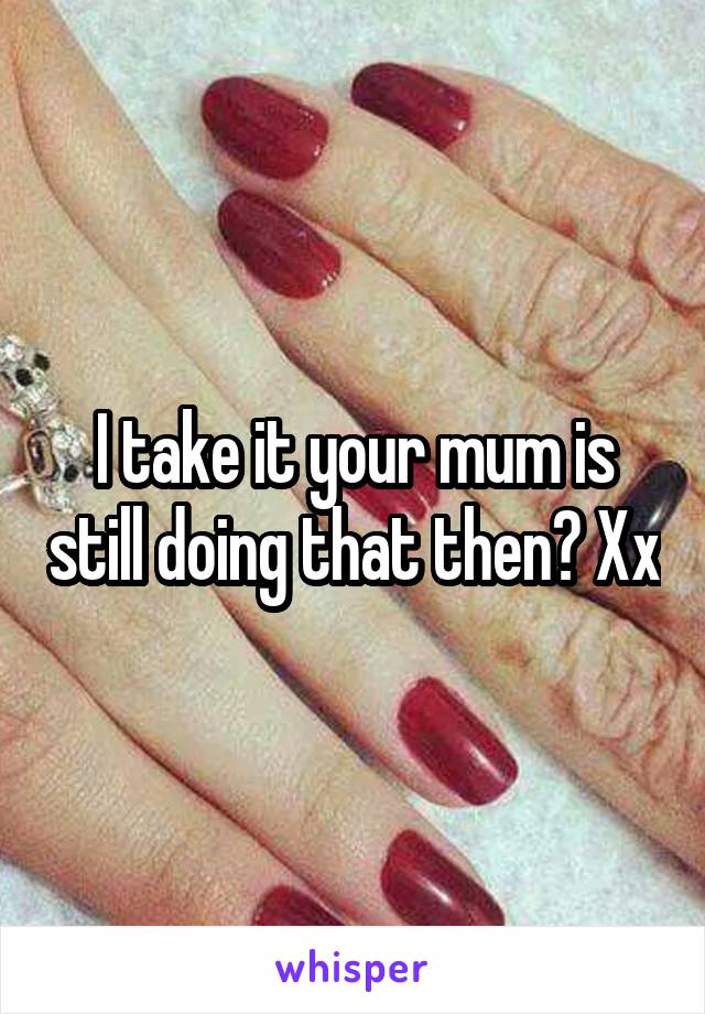 I take it your mum is still doing that then? Xx