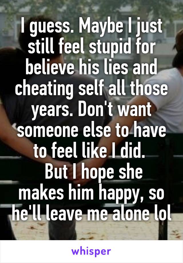 I guess. Maybe I just still feel stupid for believe his lies and cheating self all those years. Don't want someone else to have to feel like I did. 
 But I hope she makes him happy, so he'll leave me alone lol 