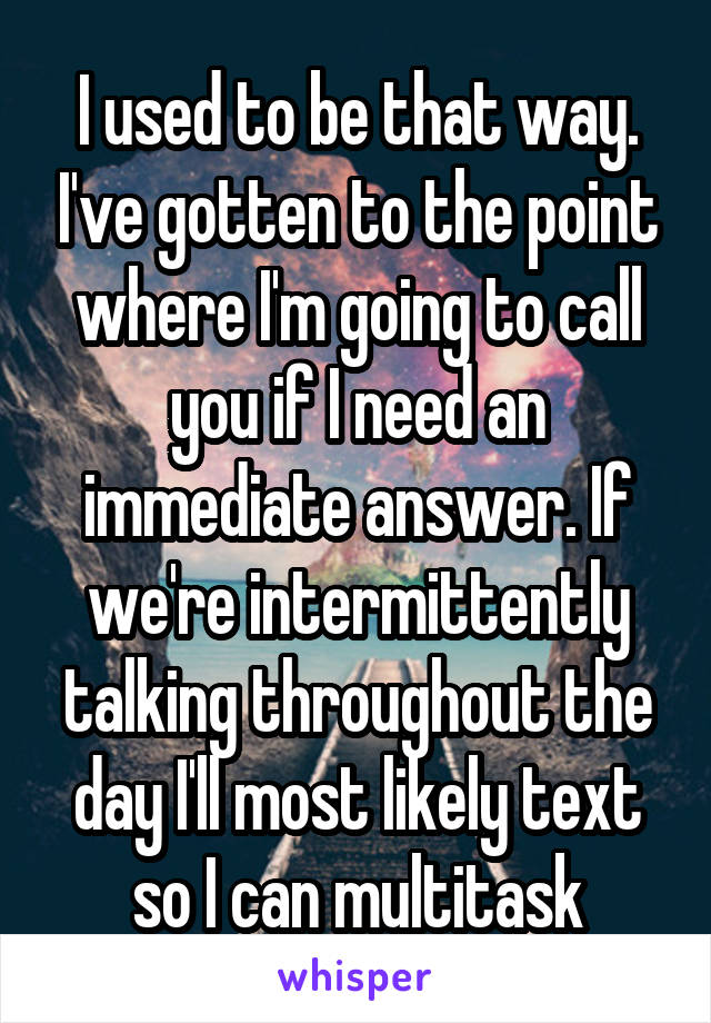 I used to be that way. I've gotten to the point where I'm going to call you if I need an immediate answer. If we're intermittently talking throughout the day I'll most likely text so I can multitask