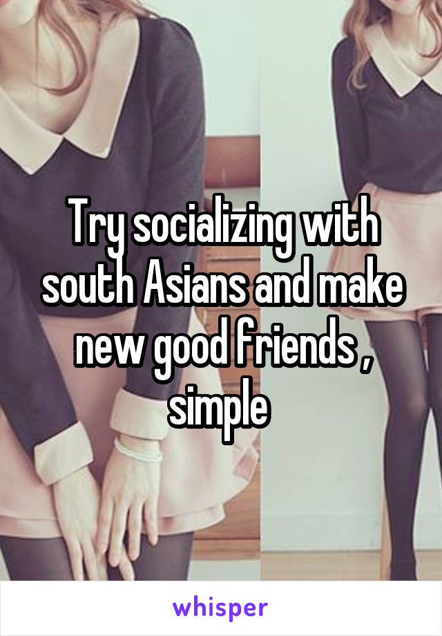 Try socializing with south Asians and make new good friends , simple 