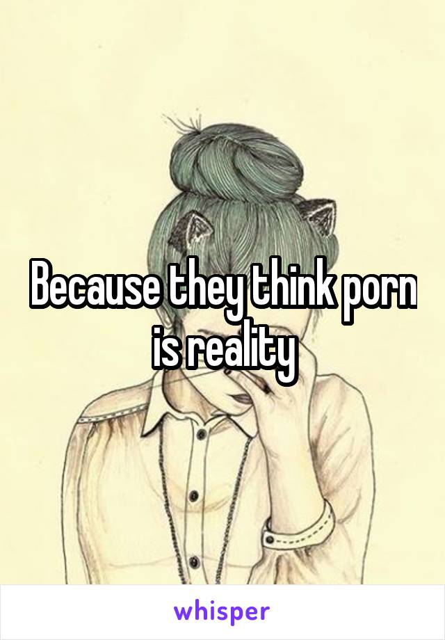 Because they think porn is reality