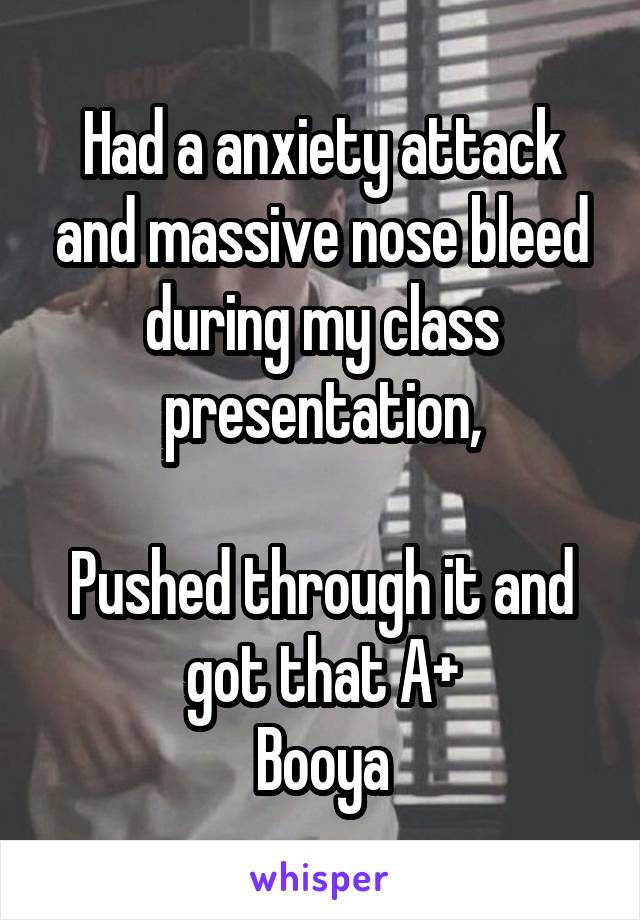 Had a anxiety attack and massive nose bleed during my class presentation,

Pushed through it and got that A+
Booya