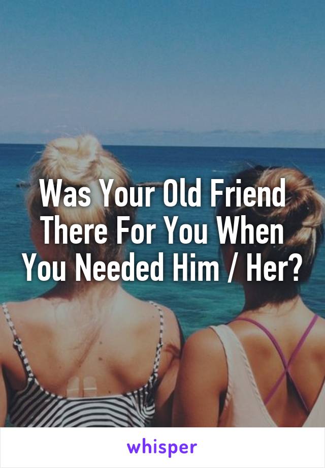 Was Your Old Friend There For You When You Needed Him / Her?