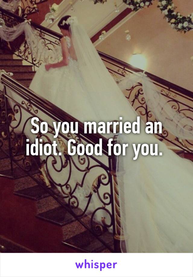 So you married an idiot. Good for you. 