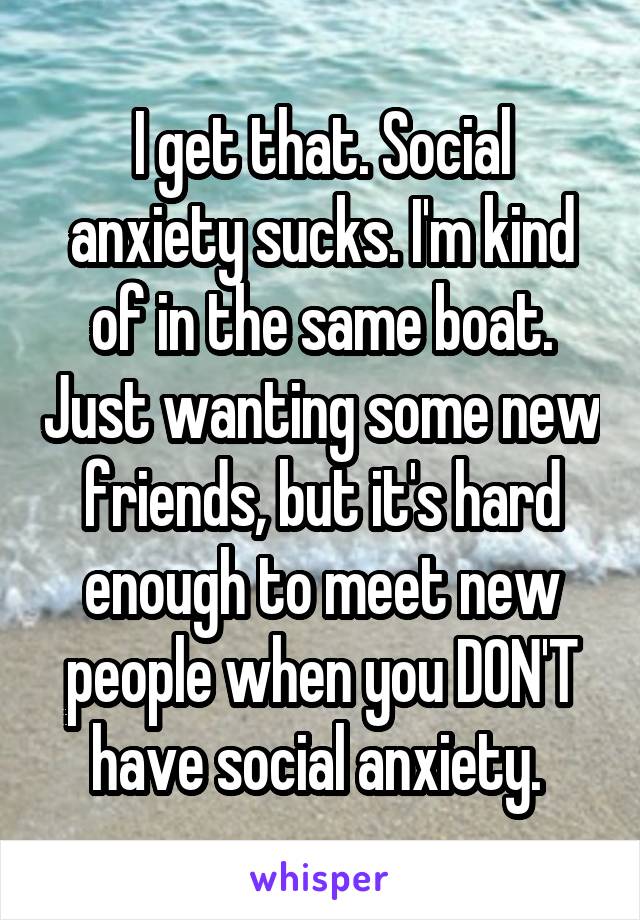 I get that. Social anxiety sucks. I'm kind of in the same boat. Just wanting some new friends, but it's hard enough to meet new people when you DON'T have social anxiety. 