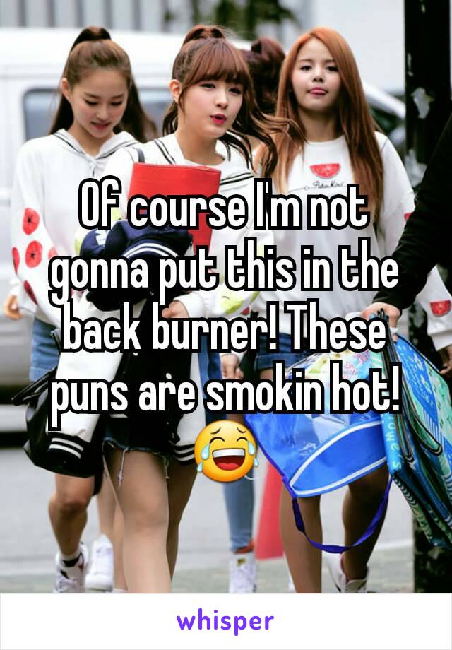 Of course I'm not gonna put this in the back burner! These puns are smokin hot! 😂