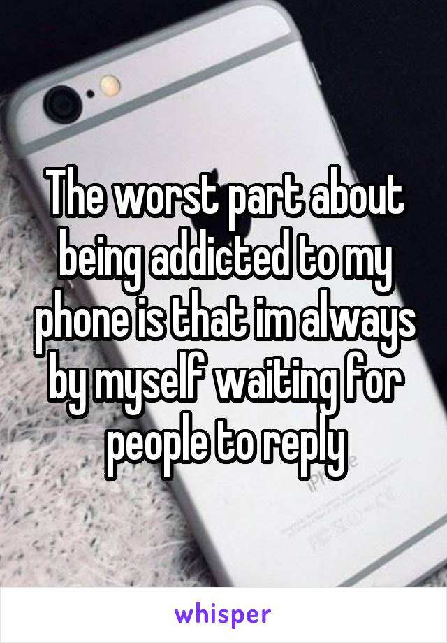 The worst part about being addicted to my phone is that im always by myself waiting for people to reply