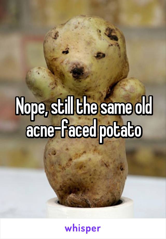 Nope, still the same old acne-faced potato