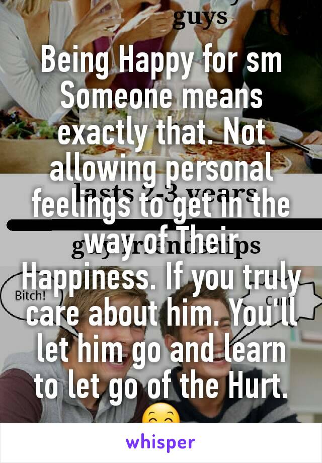 Being Happy for sm
Someone means exactly that. Not allowing personal feelings to get in the way of Their Happiness. If you truly care about him. You'll let him go and learn to let go of the Hurt. 😊