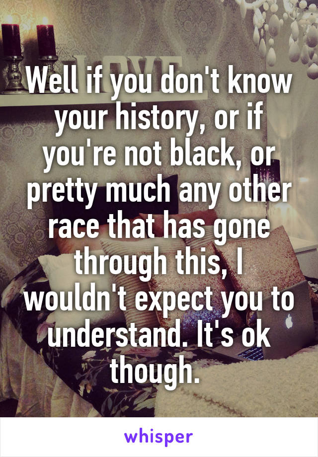 Well if you don't know your history, or if you're not black, or pretty much any other race that has gone through this, I wouldn't expect you to understand. It's ok though. 