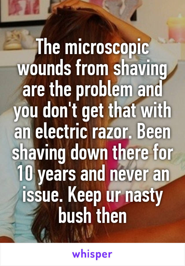 The microscopic wounds from shaving are the problem and you don't get that with an electric razor. Been shaving down there for 10 years and never an issue. Keep ur nasty bush then