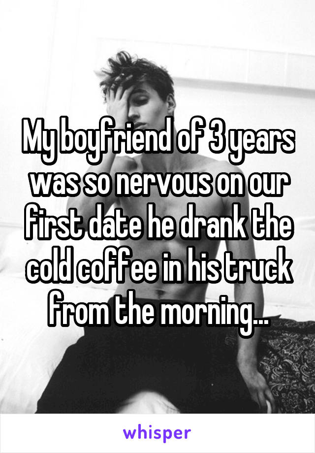 My boyfriend of 3 years was so nervous on our first date he drank the cold coffee in his truck from the morning...