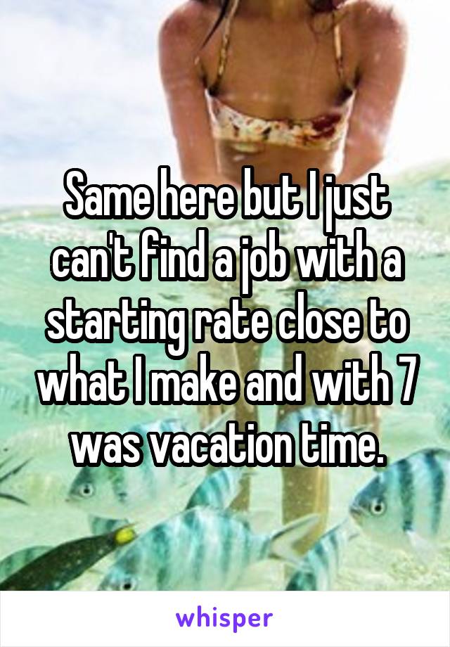 Same here but I just can't find a job with a starting rate close to what I make and with 7 was vacation time.