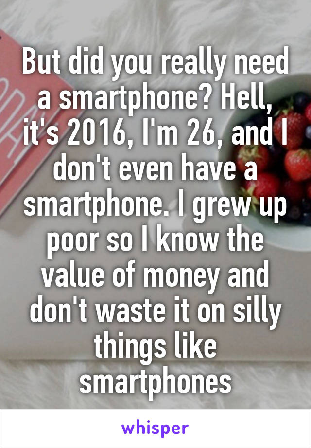 But did you really need a smartphone? Hell, it's 2016, I'm 26, and I don't even have a smartphone. I grew up poor so I know the value of money and don't waste it on silly things like smartphones