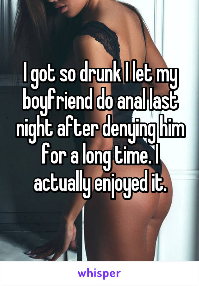 I got so drunk I let my boyfriend do anal last night after denying him for<br />
a long time. I actually enjoyed it. 