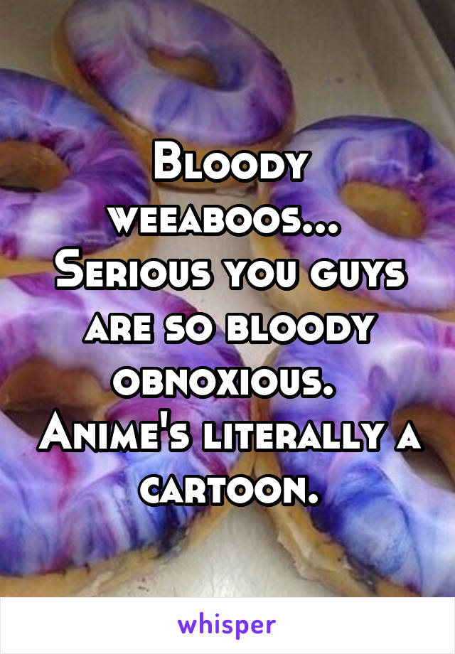 Bloody weeaboos...  Serious you guys are so bloody obnoxious.  Anime's literally a cartoon.