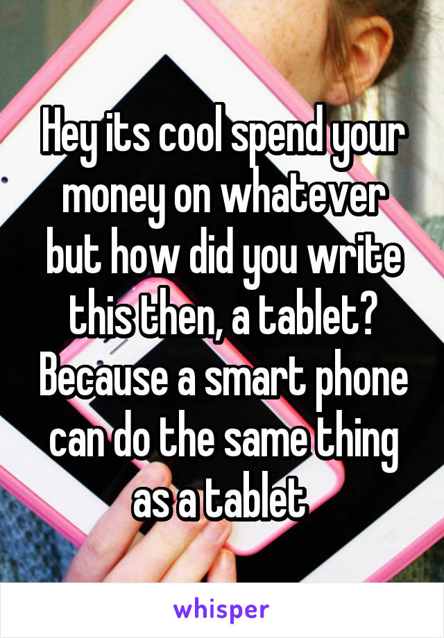 Hey its cool spend your money on whatever but how did you write this then, a tablet? Because a smart phone can do the same thing as a tablet 