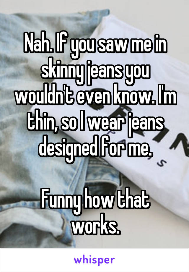 Nah. If you saw me in skinny jeans you wouldn't even know. I'm thin, so I wear jeans designed for me.

Funny how that works.