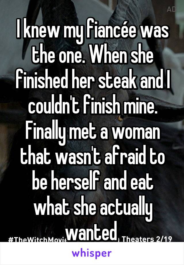 I knew my fiancée was the one. When she finished her steak and I couldn't finish mine. Finally met a woman that wasn't afraid to be herself and eat what she actually wanted 