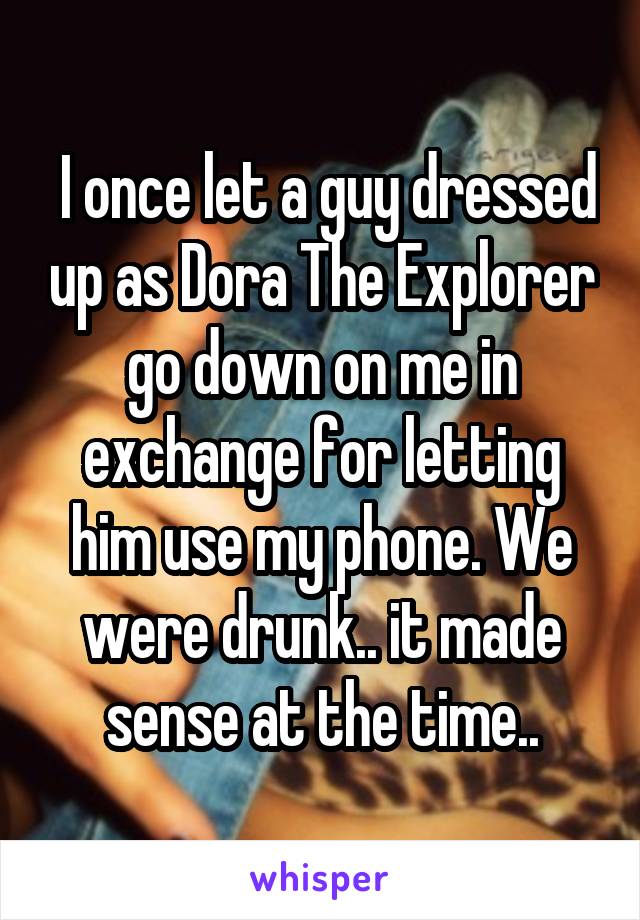  I once let a guy dressed up as Dora The Explorer go down on me in exchange<br />
for letting him use my phone. We were drunk.. it made sense at the time..