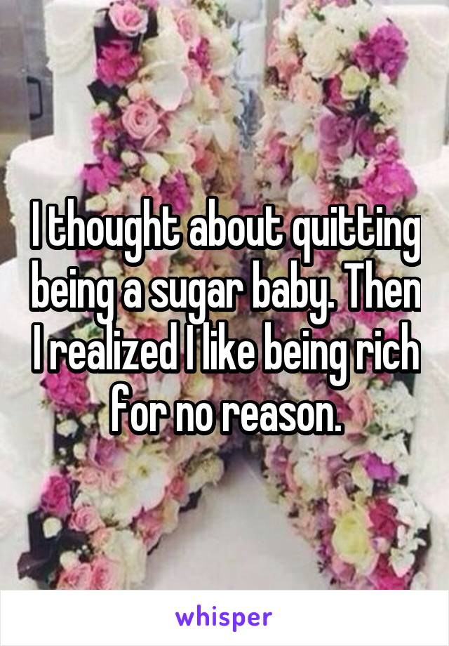 I thought about quitting being a sugar baby. Then I realized I like being rich for no reason.