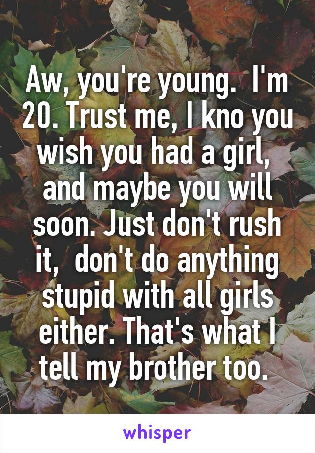 Aw, you're young.  I'm 20. Trust me, I kno you wish you had a girl,  and maybe you will soon. Just don't rush it,  don't do anything stupid with all girls either. That's what I tell my brother too. 