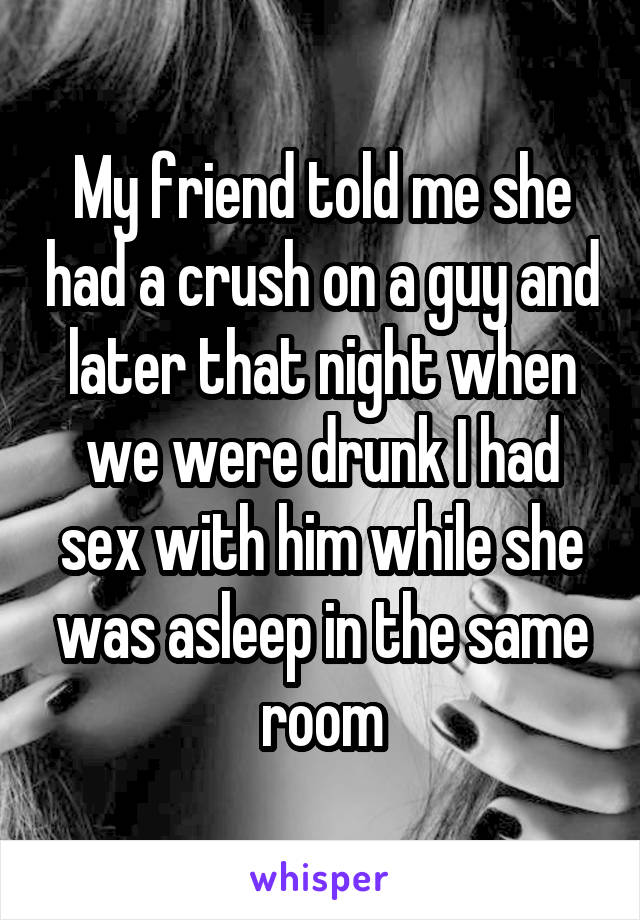 My friend told me she had a crush on a guy and later that night when we<br />
were drunk I had sex with him while she was asleep in the same room