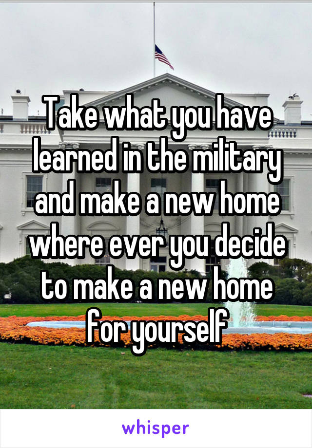 Take what you have learned in the military and make a new home where ever you decide to make a new home for yourself