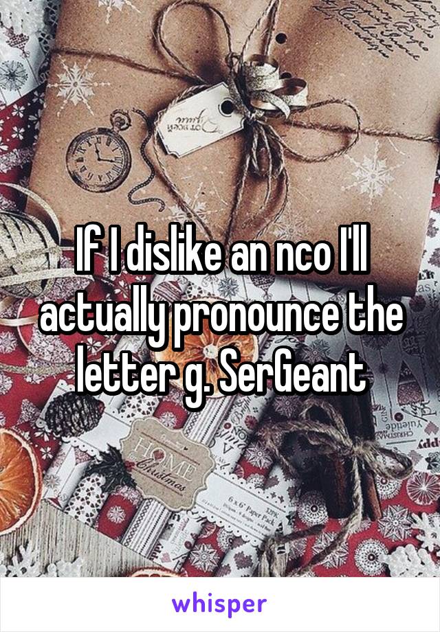 If I dislike an nco I'll actually pronounce the letter g. SerGeant