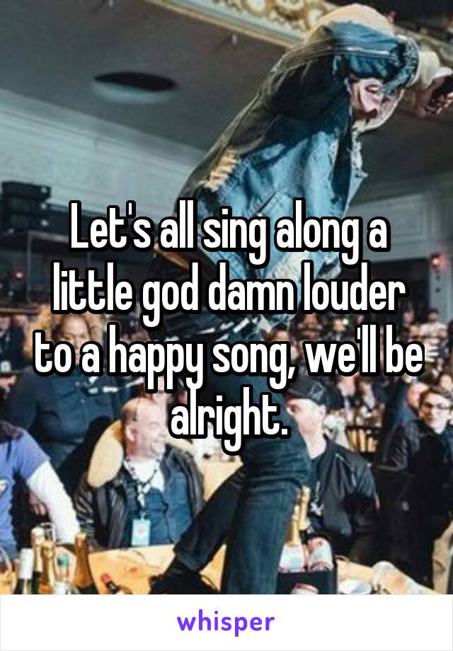 Let's all sing along a little god damn louder to a happy song, we'll be alright.