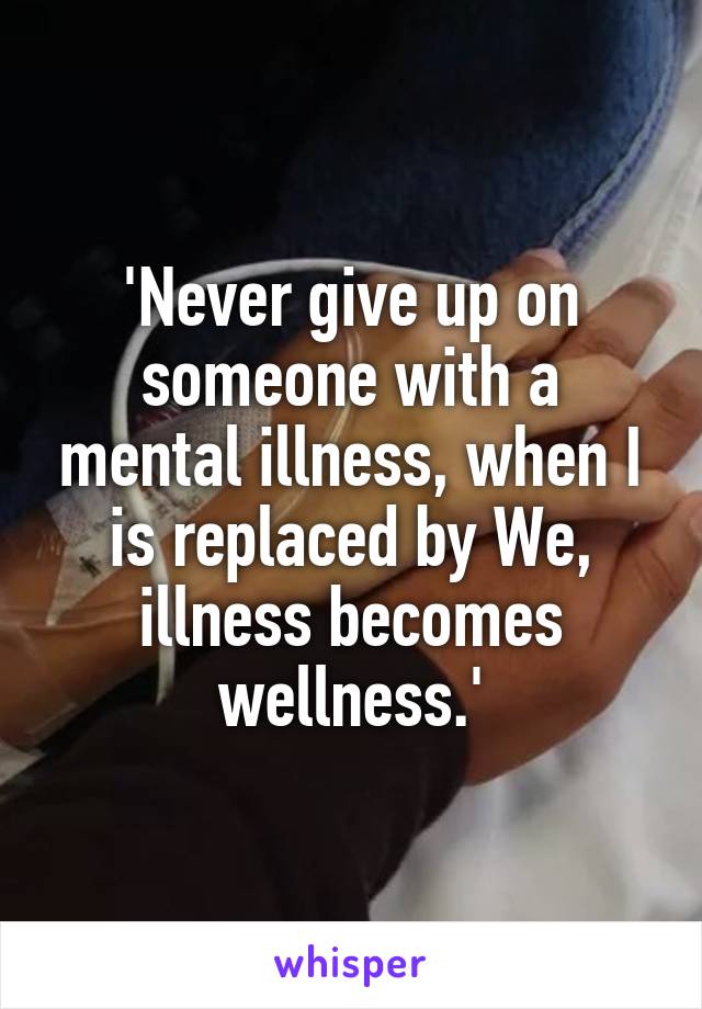 'Never give up on someone with a mental illness, when I is replaced by We, illness becomes wellness.'